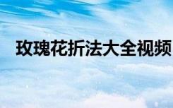 玫瑰花折法大全视频 玫瑰花折法步骤图解