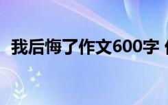 我后悔了作文600字 优 我后悔了-初三作文