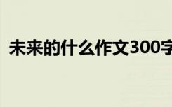 未来的什么作文300字左右 未来的什么作文