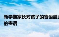 新学期家长对孩子的寄语鼓励的话幼儿园 新学期家长对孩子的寄语