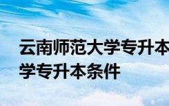 云南师范大学专升本条件及学费 云南师范大学专升本条件