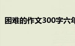 困难的作文300字六年级 困难的作文300字