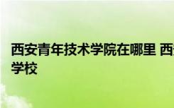 西安青年技术学院在哪里 西安青年职业学院是公办还是民办学校