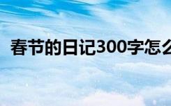 春节的日记300字怎么写 春节的日记300字