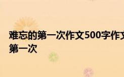 难忘的第一次作文500字作文怎么写 第一次的作文：难忘的第一次