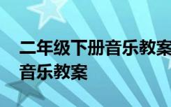 二年级下册音乐教案人教版全册 二年级下册音乐教案