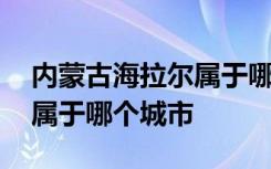 内蒙古海拉尔属于哪个城市管 内蒙古海拉尔属于哪个城市