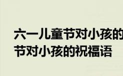 六一儿童节对小孩的祝福语有哪些 六一儿童节对小孩的祝福语