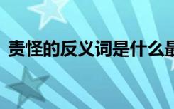 责怪的反义词是什么最佳答案 责怪的反义词