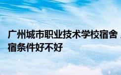 广州城市职业技术学校宿舍 广州城市职业学院宿舍怎么样住宿条件好不好