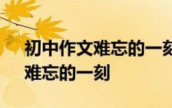 初中作文难忘的一刻作文600字 初中作文：难忘的一刻