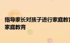 指导家长对孩子进行家庭教育心得体会 指导家长对孩子进行家庭教育