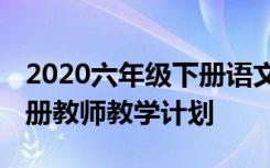 2020六年级下册语文教学计划 六年级语文下册教师教学计划