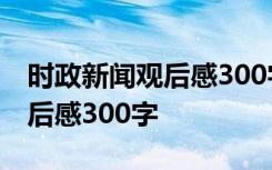 时政新闻观后感300字范文2023 时政新闻观后感300字