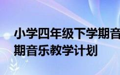 小学四年级下学期音乐教学计划 四年级下学期音乐教学计划