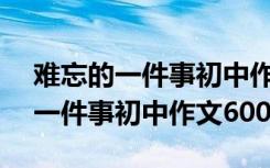 难忘的一件事初中作文600字怎么写 难忘的一件事初中作文600字