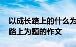 以成长路上的什么为题写一篇作文 以成长的路上为题的作文