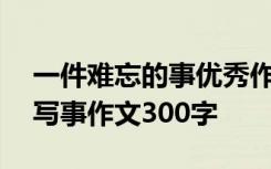 一件难忘的事优秀作文300字 一件难忘的事写事作文300字