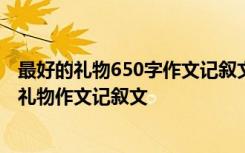 最好的礼物650字作文记叙文 最好的礼物作文600字 最好的礼物作文记叙文