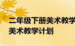 二年级下册美术教学计划及教案 二年级下册美术教学计划