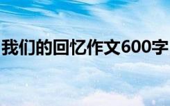 我们的回忆作文600字 我们的回忆作文800字