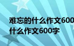 难忘的什么作文600字初中作文初一 难忘的什么作文600字