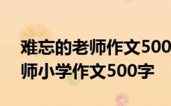 难忘的老师作文500字六年级作文 难忘的老师小学作文500字