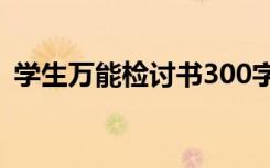 学生万能检讨书300字左右 学生万能检讨书