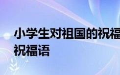 小学生对祖国的祝福语简短 小学生对祖国的祝福语