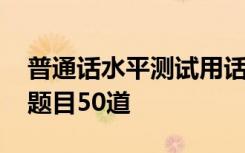 普通话水平测试用话题题目 普通话水平测试题目50道