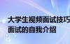 大学生视频面试技巧和注意事项 大学生视频面试的自我介绍