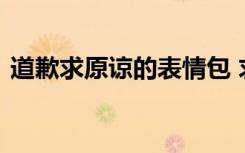 道歉求原谅的表情包 求原谅的道歉信怎么写