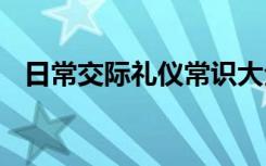 日常交际礼仪常识大全 日常交际礼仪常识