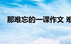 那难忘的一课作文 难忘那一课作文600字