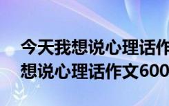 今天我想说心理话作文600字怎么写 今天我想说心理话作文600字