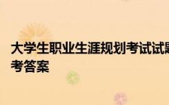 大学生职业生涯规划考试试题 大学生职业生涯规划试题及参考答案