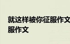 就这样被你征服作文开头结尾 就这样被你征服作文