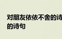 对朋友依依不舍的诗句古诗 对朋友依依不舍的诗句