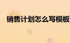 销售计划怎么写模板 销售计划书要怎么写