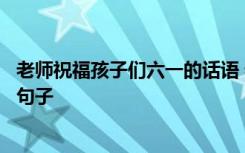 老师祝福孩子们六一的话语 老师祝福孩子六一儿童节快乐的句子