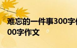 难忘的一件事300字作文一页 难忘的一件事300字作文