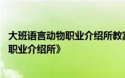 大班语言动物职业介绍所教案及反思 大班语言活动：《动物职业介绍所》