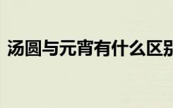 汤圆与元宵有什么区别 元宵节吃汤圆的意义