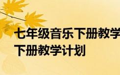 七年级音乐下册教学计划电子版 七年级音乐下册教学计划