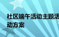 社区端午活动主题活动方案 端午主题社区活动方案