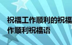 祝福工作顺利的祝福词 祝愿工作顺利的话,工作顺利祝福语