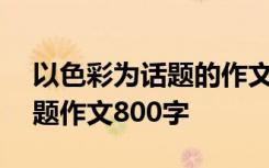 以色彩为话题的作文600字作文 以色彩为话题作文800字