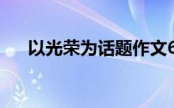 以光荣为话题作文600 光荣作文500字