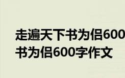 走遍天下书为侣600字作文怎么写 走遍天下书为侣600字作文