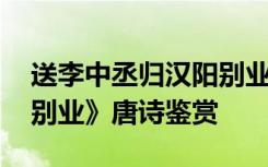 送李中丞归汉阳别业意思 《送李中丞归汉阳别业》唐诗鉴赏